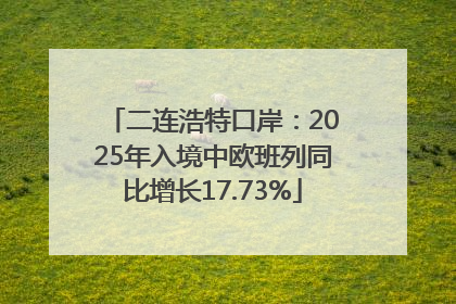 二连浩特口岸：2025年入境中欧班列同比增长17.73%