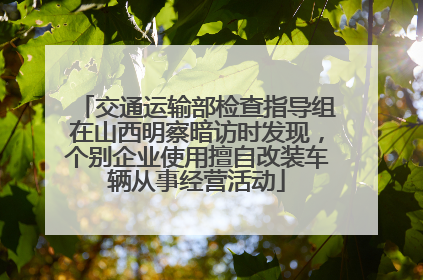 交通运输部检查指导组在山西明察暗访时发现，个别企业使用擅自改装车辆从事经营活动