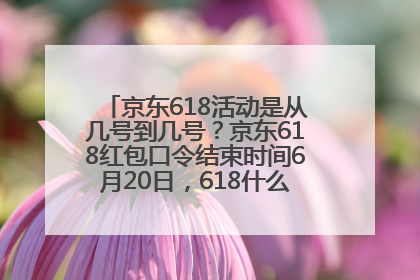 京东618活动是从几号到几号？京东618红包口令结束时间6月20日，618什么时候买最便宜