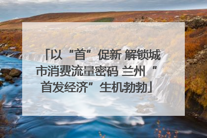 以“首”促新 解锁城市消费流量密码 兰州“首发经济”生机勃勃