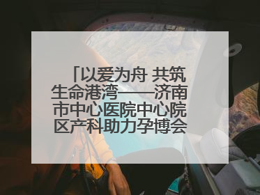 以爱为舟 共筑生命港湾——济南市中心医院中心院区产科助力孕博会温情纪实