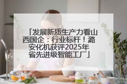 发展新质生产力看山西国企：行业标杆！潞安化机获评2025年省先进级智能工厂