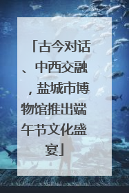古今对话、中西交融，盐城市博物馆推出端午节文化盛宴