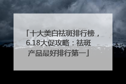 十大美白祛斑排行榜，6.18大促攻略：祛斑产品最好排行第一
