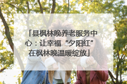 县枫林晚养老服务中心：让幸福“夕阳红”在枫林晚温暖绽放