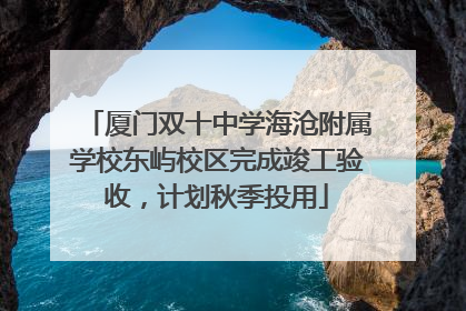 厦门双十中学海沧附属学校东屿校区完成竣工验收，计划秋季投用