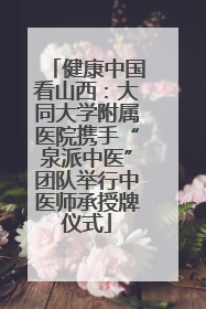 健康中国看山西：大同大学附属医院携手“泉派中医”团队举行中医师承授牌仪式