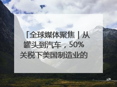 全球媒体聚焦｜从罐头到汽车，50%关税下美国制造业的“生死劫”