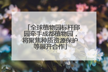 全球植物园标杆邱园牵手成都植物园，将聚焦种质资源保护等展开合作