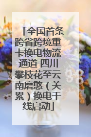 全国首条跨省跨境重卡换电物流通道 四川攀枝花至云南磨憨（关累）换电干线启动