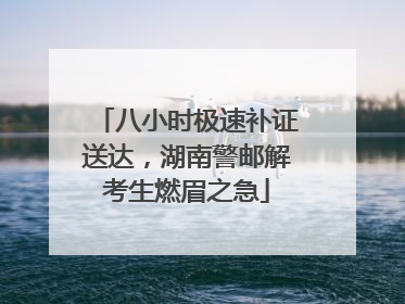 八小时极速补证送达，湖南警邮解考生燃眉之急