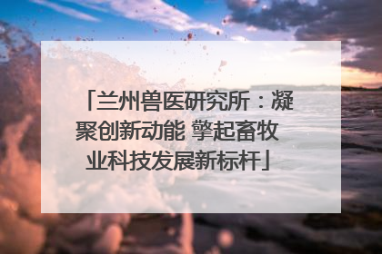兰州兽医研究所：凝聚创新动能 擎起畜牧业科技发展新标杆