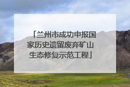 兰州市成功申报国家历史遗留废弃矿山生态修复示范工程