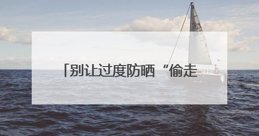 别让过度防晒“偷走”你的骨头！防晒和健康之间这样平衡