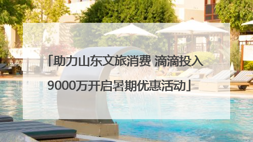 助力山东文旅消费 滴滴投入9000万开启暑期优惠活动