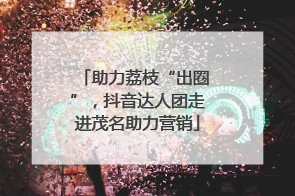 助力荔枝“出圈”，抖音达人团走进茂名助力营销