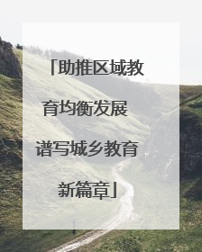 助推区域教育均衡发展 谱写城乡教育新篇章