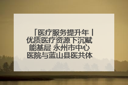 医疗服务提升年丨优质医疗资源下沉赋能基层 永州市中心医院与蓝山县医共体总院共筑健康屏障