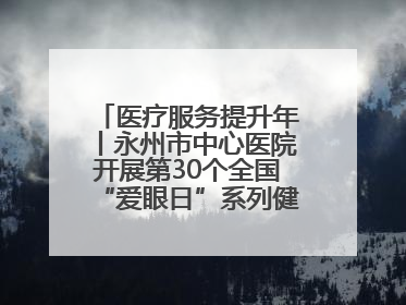 医疗服务提升年丨永州市中心医院开展第30个全国“爱眼日”系列健康促进活动