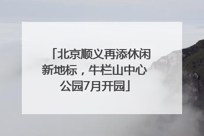 北京顺义再添休闲新地标，牛栏山中心公园7月开园