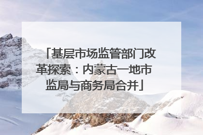基层市场监管部门改革探索：内蒙古一地市监局与商务局合并