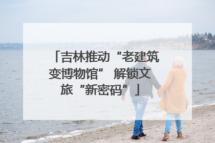 吉林推动“老建筑变博物馆” 解锁文旅“新密码”