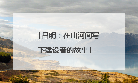 吕明：在山河间写下建设者的故事
