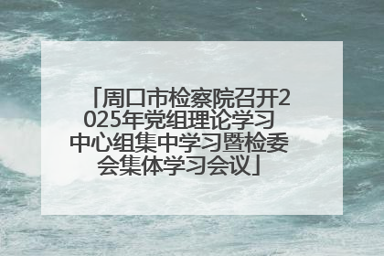 周口市检察院召开2025年党组理论学习中心组集中学习暨检委会集体学习会议