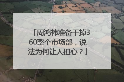 周鸿祎准备干掉360整个市场部，说法为何让人担心？