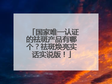 国家唯一认证的祛斑产品有哪个？祛斑焕亮实话实说版！