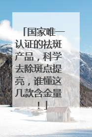 国家唯一认证的祛斑产品，科学去除斑点提亮，谁懂这几款含金量！