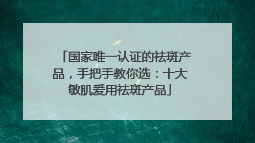 国家唯一认证的祛斑产品，手把手教你选：十大敏肌爱用祛斑产品