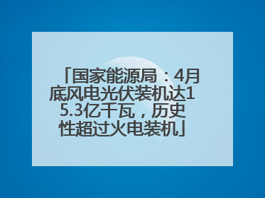 国家能源局：4月底风电光伏装机达15.3亿千瓦，历史性超过火电装机