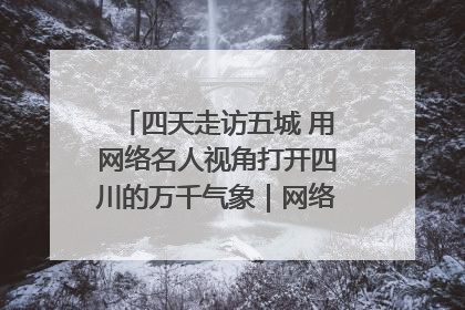 四天走访五城 用网络名人视角打开四川的万千气象｜网络名人四川行