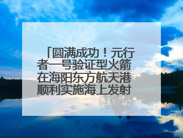 圆满成功！元行者一号验证型火箭在海阳东方航天港顺利实施海上发射回收试验
