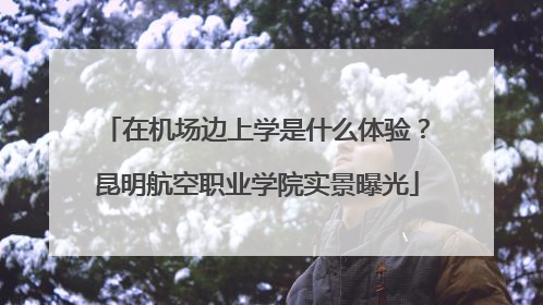 在机场边上学是什么体验？昆明航空职业学院实景曝光