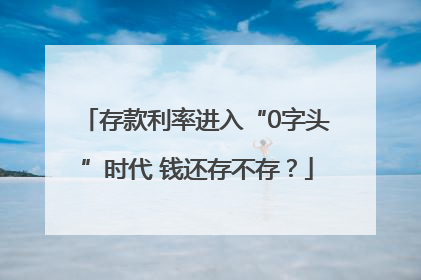 存款利率进入“0字头”时代 钱还存不存？