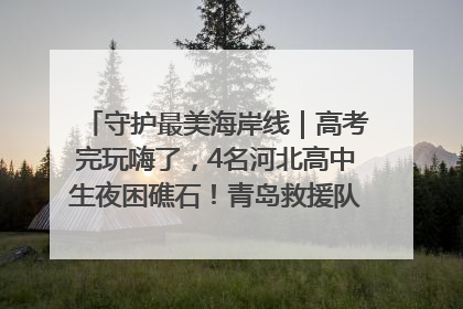 守护最美海岸线｜高考完玩嗨了，4名河北高中生夜困礁石！青岛救援队火速出动救上岸