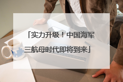 实力升级！中国海军三航母时代即将到来
