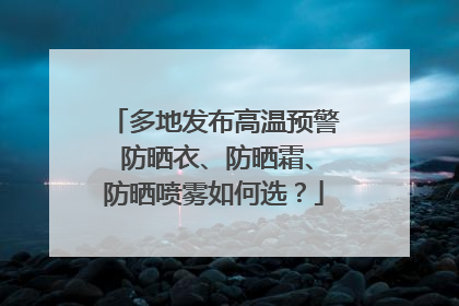 多地发布高温预警 防晒衣、防晒霜、防晒喷雾如何选？