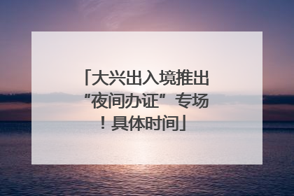 大兴出入境推出“夜间办证”专场！具体时间