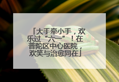 大手牵小手，欢乐过“六一”！在普陀区中心医院，欢笑与治愈同在