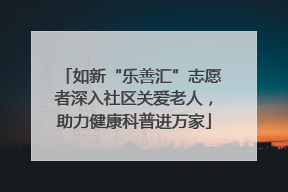 如新“乐善汇”志愿者深入社区关爱老人，助力健康科普进万家