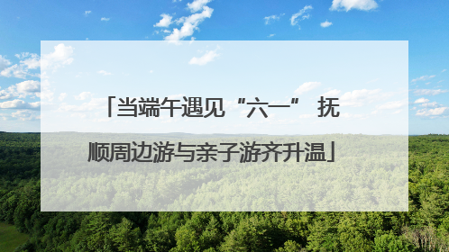 当端午遇见“六一” 抚顺周边游与亲子游齐升温