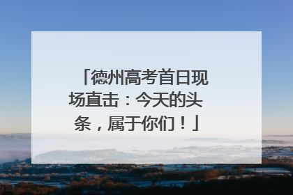 德州高考首日现场直击：今天的头条，属于你们！