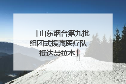 山东烟台第九批组团式援藏医疗队抵达聂拉木