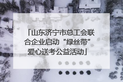 山东济宁市总工会联合企业启动“绿丝带”爱心送考公益活动