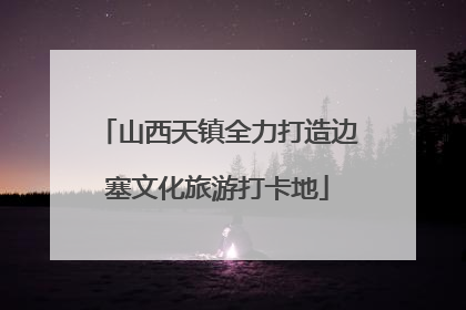 山西天镇全力打造边塞文化旅游打卡地