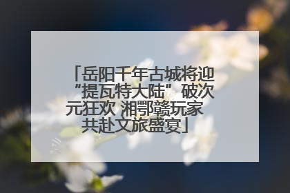 岳阳千年古城将迎“提瓦特大陆”破次元狂欢 湘鄂赣玩家共赴文旅盛宴