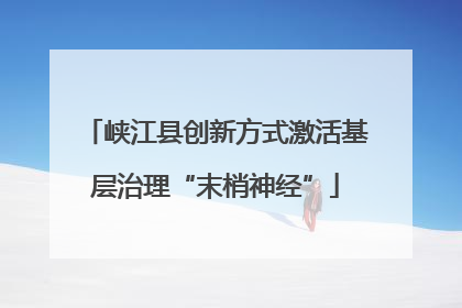 峡江县创新方式激活基层治理“末梢神经”